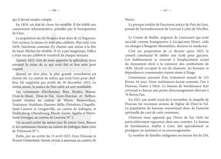 — 166 — — 167 —
qui il devait rendre compte.
En 1818, cet état de chose fut modifié. Il fut établi une
commission administrative, présidée par le bourgmestre
de Grez.
La population du dit Hospice était alors de 22 béguines.
Fait curieux, la messe n’y était plus célébrée. Plus tard, vers
1850, l’ancienne coutume d’y chanter une messe à la fête
de Saint-Michel fut rétablie. Il n’y a pas longtemps, l’office
y était encore célébré le vendredi de chaque semaine.
L’année 1822, loin de nous apporter la splendeur, nous
amenait la ruine de ce qui avait fait et fera note juste
orgueil.
Quand on n’est plus, la plus grande consolation est
d’avoir été. Le canton de milice qui avait Grez pour chef-
lieu, fut supprimé par arrêté du 30 décembre 1822. La
même année, la justice de Paix subit un sort semblable.
Les communes d’Archennes, Biez, Bonlez, Bossut,
Dion-le-Mont, Dion-le-Val, Grez-Doiceau et Néthen,
furent réunies au canton de Wavre. Beauvechain,
Tourinnes, Nodebais, Hamme-Mille, Piétrebais, Chapelle-
Saint-Laurent et Longueville, au canton de Jodoigne, et
Huldenberg, Ottembourg, Rhode-Sainte-Agathe et Weert-
Saint-Georges, au canton de Louvain N° 2.
Un second arrêté du même jour fit entrer Grez, Bossut
et les communes réunies au canton de Jodoigne dans celui
de Tirlemont N° 1.
Enfin, par un arrêté du 13 avril 1823, Grez-Doiceau et
Bossut-Gottechain, furent réunis à nouveau au canton de
Wavre.
La presque totalité de l’ancienne justice de Paix de Grez,
passait de l’arrondissement de Louvain à celui de Nivelles.
Le Comte de Baillet, seigneur de Laurensart qui avait
succédé comme bourgmestre à Lecapicaine Henri, céda
ses charges à Baugniet Maximilien, docteur en médecine.
C’est sur proposition de ce dernier qu’en 1825, le
conseil communal fit édifier une école pour garçons.
Cet établissement se trouvait à l’emplacement actuel
du monument élevé à la mémoire des combattants de
1830. L’école occupait le rez-de-chaussée, les bureaux et
dépendances communales étaient situés à l’étage.
L’instituteur jouissait d’un traitement annuel de 125
florins 34 sous. Deux instituteurs furent nommés, l’un à
Doiceau, l’autre à Hèze. Le bureau de bienfaisance leur
octroyait à chacun une prime d’encouragement s’élevant à
76 florins l’an.
En 1825, par arrêté royal du 4 novembre, la chapelle de
Doiceau fut reconnue annexe de l’église de Dion-le-Val.
La population du hameau ressortissait donc de l’autorité
spirituelle du curé de cette commune.
L’histoire nous apprend que l’hiver de l’an 1826 fut
particulièrement rigoureux dans nos contrées. Le bureau
de bienfaisance, établie à Grez, dut spécialement se
prodiguer en aumônes et en encouragements.
Le nombre de familles indigentes secourues fut de 256,
 