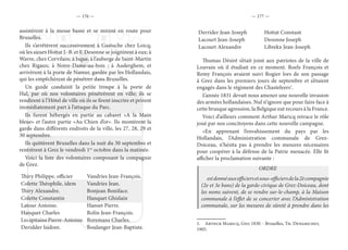 — 176 — — 177 —
assistèrent à la messe basse et se mirent en route pour
Bruxelles.
Ils s’arrêtèrent successivement à Gastuche chez Loicq,
où les sieurs Hottat J.-B. et F. Desonne se joignirent à eux; à
Wavre, chez Corvilain; à Isque, à l’auberge de Saint-Martin
chez Rigaux; à Notre-Dame-au-bois ; à Auderghem, et
arrivèrent à la porte de Namur, gardée par les Hollandais,
qui les empêchèrent de pénétrer dans Bruxelles.
Un guide conduisit la petite troupe à la porte de
Hal, par où nos volontaires pénétrèrent en ville; ils se
rendirent à l’Hôtel de ville où ils se firent inscrire et prirent
immédiatement part à l’attaque du Parc.
Ils furent hébergés en partie au cabaret «A la Main
bleue» et l’autre partie «Au Chien d’or». Ils montèrent la
garde dans différents endroits de la ville, les 27, 28, 29 et
30 septembre.
Ils quittèrent Bruxelles dans la nuit du 30 septembre et
rentrèrent à Grez le vendredi 1er
octobre dans la matinée.
Voici la liste des volontaires composant la compagnie
de Grez.
Thiry Philippe, officier Vandries Jean-François.
Colette Théophile, idem Vandries Jean.
Thiry Alexandre. Bonjean Boniface.
Colette Constantin Hanquet Ghislain
Latour Antoine. Hanset Pierre.
Hanquet Charles Rolin Jean-François.
LecapitainePierre-Antoine. Boremans Charles.
Deridder Isidore. Boulanger Jean-Baptiste.
Derrider Jean-Joseph Hottat Constant
Lacourt Jean-Joseph Desonne Joseph
Lacourt Alexandre Librekx Jean-Joseph
Thumas Désiré s’était joint aux patriotes de la ville de
Louvain où il étudiait en ce moment. Roels François et
Remy François avaient suivi Rogier lors de son passage
à Grez dans les premiers jours de septembre et s’étaient
engagés dans le régiment des Chasteleers1
.
L’année 1831 devait nous amener une nouvelle invasion
des armées hollandaises. Nul n’ignore que pour faire face à
cette brusque agression, la Belgique eut recours à la France.
Voici d’ailleurs comment Arthur Maricq retrace le rôle
joué par nos concitoyens dans cette nouvelle campagne.
«En apprenant l’envahissement du pays par les
Hollandais, l’Administration communale de Grez-
Doiceau, n’hésita pas à prendre les mesures nécessaires
pour coopérer à la défense de la Patrie menacée. Elle fit
afficher la proclamation suivante :
ORDRE
estdonnéauxofficiersetsous-officiersdela2ècompagnie
(2e et 3e bans) de la garde-civique de Grez-Doiceau, dont
les noms suivent, de se rendre sur-le-champ, à la Maison
communale à l’effet de se concerter avec l’Administration
communale, sur les mesures de sûreté à prendre dans les
1.  Arthur Maricq, Grez 1830. - Bruxelles, Th. Dewarichet,
1905.
 