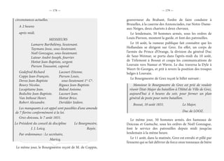 — 178 — — 179 —
circonstances actuelles.
A 2 heures
après midi.
MESSIEURS
		 Lamarre Barthélémy, lieutenant.
		 Taymans Josse, sous-lieutenant.
		 Noël Gonzague, sous-lieutenant.
		 Latour André-Joseph, fourrier.
		 Hottat Jean-Baptiste, sergent.
		 Pierson Toussaint, caporal
Godefrod Richard		 Lacourt Etienne.
Coppe Jean-François.		 Pierson Louis,
Devos Jean-Baptiste		 sous-lieutenant 1re
Cie
.
Bouvy Nicolas.		 Rigaux Jean-Baptiste.
Lecapitaine Jean.		 Bidoul Antoine.
Bedschie Jean-Baptiste.	 Lacourt Jean.
Van Inthout Henri.		 Hottat Brice.
Robert Alexandre.		 Deridder Isidore.
Les manquants à cet appel sont passibles d’une amende
de 7 florins conformément à la loi.
Grez-doiceau, le 7 août 1831.
Le Président du conseil de discipline	 Le Bourgmestre,
		J. J. Loicq.					Rayée.
Par ordonnance : Le secrétaire,
				Maricq.
Le même jour, le Bourgmestre reçoit de M. de Coppin,
gouverneur du Brabant, l’ordre de faire conduire à
Bruxelles, à la caserne des Annonciades, rue Notre-Dame-
aux-Neiges, deux chariots à deux chevaux.
Le lendemain, 50 hommes armés, sous les ordres de
Louis Pierson, montent la garde, et font des patrouilles.
Le 10 août, la rumeur publique fait connaître que les
Hollandais se dirigent sur Grez. En effet, un corps de
l’armée du Prince d’Orange, la division du général Duc
de Saxe-Weimar, se porta dans l’après-midi du 10 août,
de Tirlemont à Bossut et coupa les communications de
Louvain vers Namur et Wavre. Le duc traversa la Dyle à
Weert-St-Georges, et prit à revers la position des troupes
belges à Louvain.
Le Bourgmestre de Grez reçoit le billet suivant :
Monsieur le Bourgmestre de Grez est prié de vouloir
réunir l’état-Major du bataillon à l’Hôtel de Ville de Grez,
aujourd’hui à 4 heures du soir, pour former un plan
général de poste pour notre bataillon.
Bossut, 10 août 1831.		 Le Major,
						Duc de LOOZ.
Le même jour, 50 hommes armés, des hameaux de
Doiceau et Gastuche, sous les ordres de Noël Gonzague,
font le service des patrouilles depuis midi jusqu’au
lendemain à la même heure.
Le 11 août, dans la matinée, Grez est envahi et pillé par
l’ennemi qui se fait délivrer de force onze tonneaux de bière
 