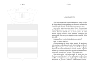 — 184 — — 185 —
Nous nous permettons d’interrompre notre exposé à l’effet
de donner à nos lecteurs quelques-uns des motifs qui nous ont
poussé à varier le mode de développement de notre sujet.
Alors même que nous avions adopté l’ordre chronologique
dans les faites, nous nous proposons, au moment où nous
entrons dans une période plus ou moins connue de notre
histoire, d’avoir recours à l’ordre purement idéologique qui
nous semble plus susceptible d’apporter aux choses la clarté
désirable.
Pourquoi l’avoir employé si tard, diront certains ?
Pour les raisons que voici.
L’histoire antique de notre village, ignorée de la plupart,
nécessitait un mode d’exposition à la fois intuitif et coordonné.
Telle seigneurie, prise à part, séparée du cadre de son époque
devenait une sorte d’abstraction, d’autant que nos seigneurs
avaientdesaccointances,soitentreeux,soitavecleursvassaux,
soit avec le même prince, soit avec l’identique abbaye.
Nous avons donc cru indispensable de laisser agir ces
fantômes ensemble, dans le même cadre, agités par les mêmes
conflits, séparés par les mêmes conflits, séparés par les mêmes
prétentions du pouvoir et livrés aux semblables tracasseries.
AVANT-PROPOS
 