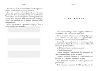 — 186 — — 187 —
La couleur locale d’une époque est dans une description, ce
qu’est la coloration dans un paysage de tableau.
Ceux qui, toutefois, voudraient, après lecture, retracer la
physionomie d’une génération de seigneurs, ou l’évolution
d’unecoutume,nouslesrenvoyonsauxdernièrespagesdenotre
ouvrage. Ils y trouveront, dans notre catalogue analytique,
dressé à leur intention, tous les éléments nécessaires à une
analyse spéciale.
Il nous reste désormais à affronter le siècle qui fut, sinon le
nôtre, du moins celui des nôtres.
I.	 SOUVENIRS DE 1830
Cent communes belges avaient coopéré à la libération
du territoire. Grez-Doiceau était parmi elles.
En souvenir de la valeureuse conduite de quelques-uns
de ses habitants, par arrêté royal du 13 septembre 1932,
notre village se vit octroyer un drapeau d’honneur.
Le conseil communal réuni en la circonstance, élut
une députation chargée de recevoir des mains de Léopold
Premier, le glorieux emblème.
La délégation était composée comme suit :
A. Rayée, bourgmestre.
Collette Théophile, commandant des volontaires de
1830 et lieutenant dans l’armée de réserve.
Collette Constantin, volontaire de 1830 et médecin de
bataillon, au 1er
régiment d’infanterie de ligne.
Thiry Alexandre, volontaire de 1830 et capitaine de la
garde civique.
Roels François, volontaire de 1830 et chasseur de
 