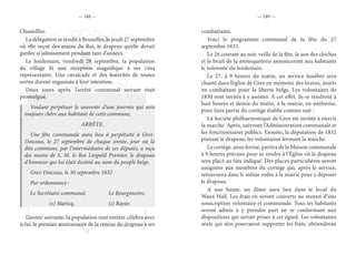 — 188 — — 189 —
Chastelller.
La délégation se rendit à Bruxelles, le jeudi 27 septembre
où elle reçut des mains du Roi, le drapeau qu’elle devait
garder si jalousement pendant tant d’années.
Le lendemain, vendredi 28 septembre, la population
du village fit une réception magnifique à ses cinq
représentants. Une cavalcade et des festivités de toutes
sortes durent organisée à leur intention.
Deux jours après, l’arrêté communal suivant était
promulgué.
Voulant perpétuer le souvenir d’une journée qui sera
toujours chère aux habitant de cette commune,
ARRÊTE,
Une fête communale aura lieu à perpétuité à Grez-
Doiceau, le 27 septembre de chaque année, jour où la
dite commune, par l’intermédiaire de ses députés, a reçu
des mains de S. M. le Roi Léopold Premier, le drapeau
d’honneur qui lui était destiné au nom du peuple belge.
Grez-Doiceau, le 30 septembre 1832
Par ordonnance :
Le Secrétaire communal,		 Le Bourgmestre,
		(s) Maricq.			(s) Rayée.
L’année suivante, la population tout entière célébra avec
éclat, le premier anniversaire de la remise du drapeau à ses
combattants.
Voici le programme communal de la fête du 27
septembre 1833.
Le 26 courant au soir, veille de la fête, le son des cloches
et le bruit de la mousqueterie annonceront aux habitants
le solennité du lendemain.
Le 27, à 9 heures du matin, un service funèbre sera
chanté dans l’église de Grez en mémoire des braves, morts
en combattant pour la liberté belge. Les volontaires de
1830 sont invités à y assister. A cet effet, ils se rendront à
huit heures et demie du matin, à la mairie, en uniforme,
pour faire partie du cortège établie comme suit :
La Société philharmonique de Grez est invitée à ouvrir
la marche. Après, suivront l’Administration communale et
les fonctionnaires publics. Ensuite, la députation de 1832
portant le drapeau, les volontaires fermant la marche.
Le cortège, ainsi formé, partira de la Maison communale
à 9 heures précises pour se rendre à l’Église où le drapeau
sera placé au lieu indiqué. Des places particulières seront
assignées aux membres du cortège qui, après le service,
retournera dans le même ordre à la mairie pour y déposer
le drapeau.
A une heure, un dîner aura lieu dans le local du
Waux-Hall. Les frais en seront couverts au moyen d’une
souscription volontaire et communale. Tous les habitants
seront admis à y prendre part en se conformant aux
dispositions qui seront prises à cet égard. Les volontaires
seuls qui n’en pourraient supporter les frais, obtiendront
 
