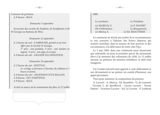 — 192 — — 193 —
Concours de grimaces.
A 8 heures : BALS.
Dimanche 5 septembre
Excursion des sociétés de Fanfares, de Symphonie et de
St-Georges au hameau de Hèze.
Dimanche 12 septembre
A 2 heures du soir : CARROUSEL gratuit et au trot.
offert par la Société St-Georges.
1er
prix : une pendule, 2e
prix : une montre en
argent, 3e
prix : une pipe en écume.
A 9 heures du soir : GRANDE ILLUMINATION.
Dimanche 19 septembre
A 2 heures du soir : FESTIVAL
Le cortège se formera à l’avenue du château à 1
heure et demie.
A 6 heures du soir : ASCENSION D’UN BALLON.
A 8 heures : FEU D’ARTIFICE.
A 9 heures : BALS.
Arrêté en séance de la commission des fêtes, le 27 juillet
1880.
Le secrétaire,				Le Président,
(s) MARICQ, G.			 (s) F. HANSET
Par Ordonnance :			 Le Bourgmestre,
(s) Maricq A.			 (s) Ed. BEAUTHIER.
La commune ne devait pas arrêter là sa reconnaissance
et son souvenir à l’adresse des braves disparus qui
avaient contribué, dans la mesure de leur pouvoir et des
circonstances, à la délivrance de notre cher Pays.
Le 3 mai 1905, dans une cérémonie aussi émouvante
que solennelle on posa la première pierre du monument
élevé à la mémoire des volontaires de 1830. Le 13 juillet
suivant, en présence du ministre Schollaert, la stèle était
inaugurée.
Un Comité exécutif avait apporté à cette élaboration et
son dévouement et ses peines; un comité d’honneur, son
appui pécuniaire.
Voici pour mémoire, la composition du premier.
A. Lacourt - A. Maricq - Ed. Beauthier - G. de Leemans
- Vicomte L. de Spoelberch - Lucien Lacourt - Ernest
Dubois - Victorien Lacourt - Ed. Le Lorrain - F. Linthout
 