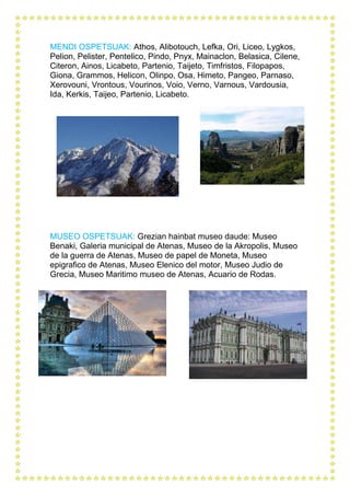 MENDI OSPETSUAK: Athos, Alibotouch, Lefka, Ori, Liceo, Lygkos,
Pelion, Pelister, Pentelico, Pindo, Pnyx, Mainaclon, Belasica, Cilene,
Citeron, Ainos, Licabeto, Partenio, Taijeto, Timfristos, Filopapos,
Giona, Grammos, Helicon, Olinpo, Osa, Himeto, Pangeo, Parnaso,
Xerovouni, Vrontous, Vourinos, Voio, Verno, Varnous, Vardousia,
Ida, Kerkis, Taijeo, Partenio, Licabeto.
MUSEO OSPETSUAK: Grezian hainbat museo daude: Museo
Benaki, Galeria municipal de Atenas, Museo de la Akropolis, Museo
de la guerra de Atenas, Museo de papel de Moneta, Museo
epigrafico de Atenas, Museo Elenico del motor, Museo Judio de
Grecia, Museo Maritimo museo de Atenas, Acuario de Rodas.
 