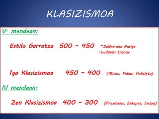 KLASIZISMOA 
V. mendean: 
Estilo Garratza 500 – 450 -Delfos-eko Auriga 
-Ludovisi tronua 
1go Klasizismoa 450 – 400 (Miron, Fidias, Policleto) 
IV mendean: 
2en Klasizismoa 400 – 300 (Praxiteles, Eskopas, Lisipo) 
 