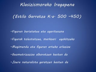 Klasizismorako Iragapena 
(Estilo Garratza K.a. 500 -450) 
-Figuren barietatea eta ugaritasuna 
-Figurak tolestatzea, markoari egokitzeko 
-Mugimendu eta figuren arteko erlazioa 
-Geometrizazioa alboratzen hasten da 
-Joera naturalista garatzen hasten da 
 