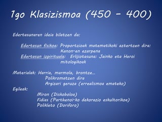 1go Klasizismoa (450 – 400) 
Edertasunaren ideia bilatzen da: 
Edertasun fisikoa: Proportzioak matematikoki aztertzen dira: 
Kanon-en ezarpena 
Edertasun izpirituala: Erlijiotasuna: Jainko eta Heroi 
mitologikoak 
Materialak: Harria, marmola, brontze… 
Polikromatzen dira 
Argizari geruza (errealismoa emateko) 
Egileak: 
Miron (Diskoboloa) 
Fidias (Parthenoi-ko dekorazio eskultorikoa) 
Polikleto (Doriforo) 
 