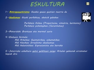 ESKULTURA 
1.- Antropozentrismo: Gizakia gauza guztien neurria da 
2.-Idealismoa: Gizaki perfektua, akatsik gabekoa 
Perfekzio fisikoa (Proportzioa, simetria, harmonia) 
Perfekzio psikologikoa (Serenitatea) 
3.-Materialak: Brontzea eta marmol zuria 
4.-Eboluzio formala: 
Aldi Arkaikoa: Geometrikoa, eskematikoa 
Aldi Klasikoa: Errealismo idealizatua 
Aldi Helenistikoa: Espresionista eta barroko 
5.-Jatorrizko eskultura gutxi gelditzen zaigu: Artelan gehienak erromatar 
kopiak dira 
 