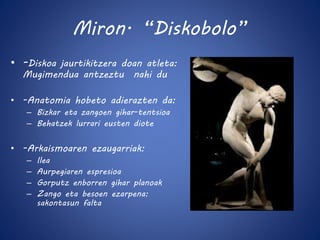 Miron. “Diskobolo” 
• -Diskoa jaurtikitzera doan atleta: 
Mugimendua antzeztu nahi du 
• -Anatomia hobeto adierazten da: 
– Bizkar eta zangoen gihar-tentsioa 
– Behatzek lurrari eusten diote 
• -Arkaismoaren ezaugarriak: 
– Ilea 
– Aurpegiaren espresioa 
– Gorputz enborren gihar planoak 
– Zango eta besoen ezarpena: 
sakontasun falta 
 