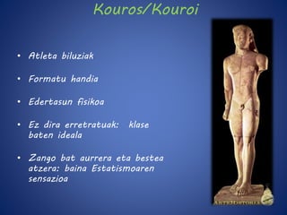 Kouros/Kouroi 
• Atleta biluziak 
• Formatu handia 
• Edertasun fisikoa 
• Ez dira erretratuak: klase 
baten ideala 
• Zango bat aurrera eta bestea 
atzera: baina Estatismoaren 
sensazioa 
 