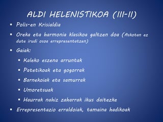 ALDI HELENISTIKOA (III-II) 
 Polis-en Krisialdia 
 Oreka eta harmonia klasikoa galtzen doa (Askotan ez 
dute irudi osoa errepresentatzen) 
 Gaiak: 
 Kaleko eszena arruntak 
 Patetikoak eta gogorrak 
 Barnekoiak eta samurrak 
 Umoretsuak 
 Haurrak nahiz zaharrak ikus daitezke 
 Errepresentazio erraldoiak, tamaina hadikoak 
 