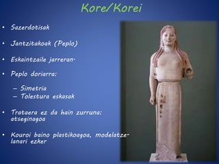 Kore/Korei 
• Sazerdotisak 
• Jantzitakoak (Peplo) 
• Eskaintzaile jarreran. 
• Peplo doriarra: 
– Simetria 
– Tolestura eskasak 
• Trataera ez da hain zurruna: 
atseginagoa 
• Kouroi baino plastikoagoa, modelatze-lanari 
ezker 
 