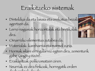 Eraikitzeko sistemak Dinteldua da eta lasaia eta orekatua bezala agertzen da. Lerro nagusiak horizontalak eta bertikalak dira. Oinarrizko elementua zutabea da. Materialak: kareharria eta marmol zuria. Hormak silare erregularrez egiten dira, zementurik gabe ( soga y tizón ). Eraikuntzak polikromatzen ziren.  Neurriak ez dira finkoak, horregatik orden desberdinak daude. 