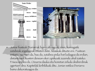 Joniar fusteak Doriarrak baino altuagoak ziren, horregatik zutabeak argalagoak ematen dute. Ildaskak dituzte ere. Fustean entasia agertzen da, hau da, zutabea pixka bat lodiagoa da erdian, distantziatik ikusten denean oker optikoak zuzendu ahal izateko. Frisoa sinplea da. Oinarria dauka eta honetan zirkulu desberdinak agertzen dira. Kapitelak kiribilduak ditu. Joniar estiloa Doriarra baino dekoratuagoa da. Adibidea: Atenea Nike.  