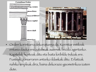Orden korintiarra dekoratuena da. Korintiar estiloak entasia dauka ere zutabeak zuzenak bezala agertzeko. Kapitelak hostoak ditu eta baita kiribildu txikiak ere.  Fusteak Joniarraren antzeko ildaskak ditu. Erlaitzak nahiko sinpleak dira, baina dekorazio geometrikoa izaten dute.  