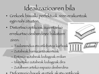 Idealizazioaren bila Grekoek bisualki perfektuak ziren eraikuntzak egin nahi zituzten. Distortsio optikoak zuzentzeko  errekurtso desberdinez baliatzen ziren: Taulamendua eta stilobatoa kurboak Zutabeak barrurantz okertuak Entasia: zutabeak lodiagoak erdian Izkinetako zutabeak lodiagoak dira Zutabeen arteko espazio desberdina Deformazio hauek guztiek akats optikoak zuzentzen zituzten eta eraikuntza perfektua izango balitz bezala ikusten da. 
