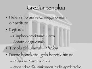 Greziar tenplua Helenismo aurreko megaronean oinarrituta. Egitura: Oinplano errektangeluarra Ardatz longitudinala Tenplu zirkularrak:  Tholos Barne banaketa: gela batetik hirura Pronaos  : Sarrera irekia Naos  edo cella : jainkoaren irudia gordetzeko gela Opistodomos : tenpluko altxorra gordetzeko gela 