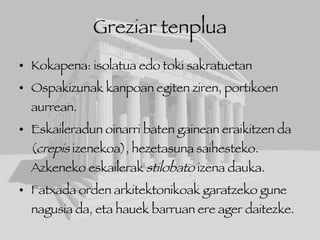 Greziar tenplua Kokapena: isolatua edo toki sakratuetan Ospakizunak kanpoan egiten ziren, portikoen aurrean. Eskaileradun oinarri baten gainean eraikitzen da ( crepis  izenekoa), hezetasuna saihesteko. Azkeneko eskailerak  stilobato  izena dauka. Fatxada orden arkitektonikoak garatzeko gune nagusia da, eta hauek barruan ere ager daitezke. 
