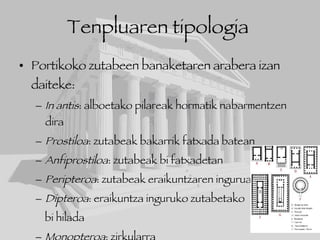 Tenpluaren tipologia   Portikoko zutabeen banaketaren arabera izan daiteke: In antis : alboetako pilareak hormatik nabarmentzen dira Prostiloa : zutabeak bakarrik fatxada batean Anfiprostiloa : zutabeak bi fatxadetan Peripteroa : zutabeak eraikuntzaren inguruan Dipteroa : eraikuntza inguruko zutabetako  bi hilada Monopteroa : zirkularra 