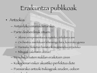 Eraikuntza publikoak Antzokia: Antzerkiko emanaldietarako Parte desberdinak zituen: Skene : errepresentazioa egiteko, zirkularra zen Orchestra: eserlekuen lehenengo ilara, kororako gunea Harmaila: bloketan banaturik mugimendua errazteko Biltegiak ( skena ren atzean) Mendixka baten maldan eraikitzen ziren Kokapenari esker akustiko perfektua dute Poesiarako antzoki txikiagoak zeuden,  odeon  izenekoak.  