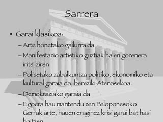 Sarrera Garai klasikoa: Arte honetako gailurra da Manifestazio artistiko guztiak haien gorenera iritsi ziren  Polisetako zabalkuntza politiko, ekonomiko eta kultural garaia da, bereziki Atenasekoa. Demokraziako garaia da Egoera hau mantendu zen Peloponesoko Gerrak arte, hauen eraginez krisi garai bat hasi baitzen. 