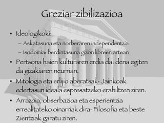 Greziar zibilizazioa Ideologikoki: Askatasuna eta norberaren independentzia Isodomia: berdintasuna gizon libreen artean Pertsona haien kulturaren erdia da: dena egiten da gizakiaren neurrian. Mitologia eta erlijio aberatsak: Jainkoak edertasun ideala espresatzeko erabiltzen ziren. Arrazoia, obserbazioa eta esperientzia errealitateko oinarriak dira: Filosofia eta beste Zientziak garatu ziren. 