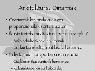 Arkitektura: Oinarriak Greziarrek lan orekatuak eta proportzionalak sortu zituzten. Ikusia izateko arkitektura bat da (tenplua) Balio eskultorikoak, bolumenak Eraikuntza eskultura bat bezala hartzen da Edertasuna= proportzioa eta neurria:  Gizakiaren ikuspuntutik hartzen da  Kolosalismoaren aurkakoa da. 