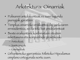 Arkitektura: Oinarriak Polisaren antolakuntzak ez zuen lagundu jauregiak garatzen. Tenplua oinarrizko eraikuntza da, jainkoaren erresidentzia, ez da toki bat jendearentzat Beste eraikuntzek konbinatzen zituzten edertasuna eta konponbide praktikoak: Antzokiak Santuarioak Gimnasioak Urbanismoko garrantzia: Miletoko Hipodamus oinplano ortogonala sortu zuen. 