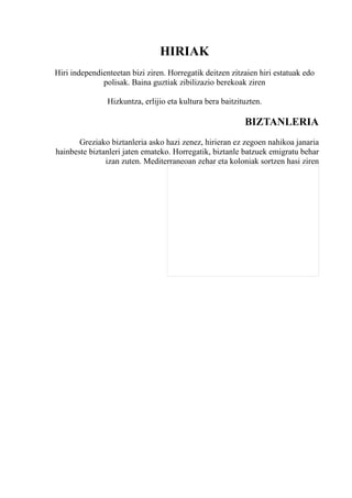 HIRIAK
Hiri independienteetan bizi ziren. Horregatik deitzen zitzaien hiri estatuak edo
              polisak. Baina guztiak zibilizazio berekoak ziren

                Hizkuntza, erlijio eta kultura bera baitzituzten.

                                                           BIZTANLERIA
       Greziako biztanleria asko hazi zenez, hirieran ez zegoen nahikoa janaria
hainbeste biztanleri jaten emateko. Horregatik, biztanle batzuek emigratu behar
               izan zuten. Mediterraneoan zehar eta koloniak sortzen hasi ziren
 