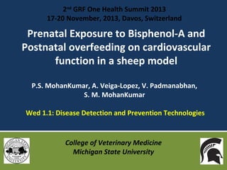 2nd GRF One Health Summit 2013
17-20 November, 2013, Davos, Switzerland

Prenatal Exposure to Bisphenol-A and
Postnatal overfeeding on cardiovascular
function in a sheep model
P.S. MohanKumar, A. Veiga-Lopez, V. Padmanabhan,
S. M. MohanKumar
Wed 1.1: Disease Detection and Prevention Technologies

College of Veterinary Medicine
Michigan State University

 