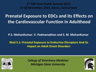 2nd GRF One Health Summit 2013
17-20 November, 2013, Davos, Switzerland

Prenatal Exposure to EDCs and its Effects on
the Cardiovascular Function in Adulthood
P.S. MohanKumar. V. Padmanabhan and S. M. MohanKumar
Wed 5.1: Prenatal Exposure to Endocrine Disruptors And its
Impact on Adult Onset Disorders

College of Veterinary Medicine
Michigan State University

 
