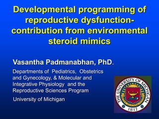 Developmental programming of
reproductive dysfunctioncontribution from environmental
steroid mimics
Vasantha Padmanabhan, PhD.
Departments of Pediatrics, Obstetrics
and Gynecology, & Molecular and
Integrative Physiology and the
Reproductive Sciences Program
University of Michigan

 