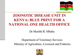 ZOONOTIC DISEASE UNIT IN
KENYA: BLUE PRINT FOR A
NATIONAL ONE HEALTH OFFICE
Dr Murithi R. Mbabu
Department of Veterinary Services
Ministry of Agriculture, Livestock and Fisheries

 