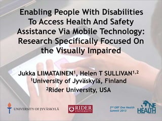 Enabling People With Disabilities
To Access Health And Safety
Assistance Via Mobile Technology:
Research Specifically Focused On
the Visually Impaired
Jukka LIIMATAINEN1, Helen T SULLIVAN1,2
1University of Jyväskylä, Finland
2Rider University, USA
UNIVERSITY OF JYVÄSKYLÄ

2nd GRF One Health
Summit 2013

 