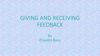 GIVING AND RECEIVING 
FEEDBACK 
By 
Prajakta Basu 
 