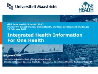 GRF One Health Summit 2012 Plenary VI: Global Change, Global Health, and New Development Challenges  22 February 2012 Integrated Health Information  For One Health Thomas Krafft Maastricht University, Dept. of International Health Chinese Academy of Sciences, Institute of Geographic Sciences and Natural Resources Research 
