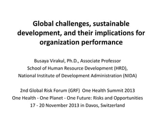 Global challenges, sustainable
development, and their implications for
organization performance
Busaya Virakul, Ph.D., Associate Professor
School of Human Resource Development (HRD),
National Institute of Development Administration (NIDA)
2nd Global Risk Forum (GRF) One Health Summit 2013
One Health - One Planet - One Future: Risks and Opportunities
17 - 20 November 2013 in Davos, Switzerland

 