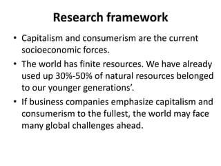 Research framework
• Capitalism and consumerism are the current
socioeconomic forces.
• The world has finite resources. We have already
used up 30%-50% of natural resources belonged
to our younger generations’.
• If business companies emphasize capitalism and
consumerism to the fullest, the world may face
many global challenges ahead.

 