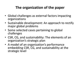 The organization of the paper
• Global challenges as external factors impacting
organizations
• Sustainable development: An approach to rectify
major global problems
• Some selected cases pertaining to global
challenges
• CSR, CG, and sustainability: The elements of an
organization’s strategic plan
• A model of an organization’s performance
embedding CSR, CG, and sustainability at the
strategic level

 
