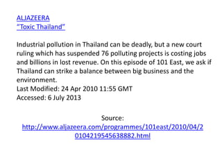 ALJAZEERA
“Toxic Thailand”
Industrial pollution in Thailand can be deadly, but a new court
ruling which has suspended 76 polluting projects is costing jobs
and billions in lost revenue. On this episode of 101 East, we ask if
Thailand can strike a balance between big business and the
environment.
Last Modified: 24 Apr 2010 11:55 GMT
Accessed: 6 July 2013
Source:
http://www.aljazeera.com/programmes/101east/2010/04/2
0104219545638882.html

 