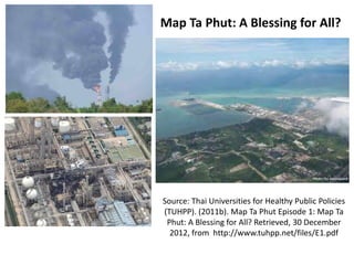 Map Ta Phut: A Blessing for All?

Source: Thai Universities for Healthy Public Policies
(TUHPP). (2011b). Map Ta Phut Episode 1: Map Ta
Phut: A Blessing for All? Retrieved, 30 December
2012, from http://www.tuhpp.net/files/E1.pdf

 