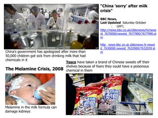 “China 'sorry' after milk
crisis”
BBC News,
Last Updated Saturday October
: GMT;
http://news.bbc.co.uk/cbbcnews/hi/news
id_7670000/newsid_7677900/7677990.st
m
http news bbc co uk cbbcnews hi newsi
d_7630000 newsid_7632000/7632039 st
m

China's government has apologized after more than
50,000 children got sick from drinking milk that had
chemicals in it
Tesco have taken a brand of Chinese sweets off their
shelves because of fears they could have a poisonous
The Melamine Crisis, 2008 chemical in them

Melamine in the milk formula can
damage kidneys

 
