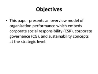Objectives
• This paper presents an overview model of
organization performance which embeds
corporate social responsibility (CSR), corporate
governance (CG), and sustainability concepts
at the strategic level.

 