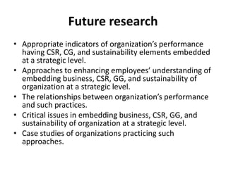 Future research
• Appropriate indicators of organization’s performance
having CSR, CG, and sustainability elements embedded
at a strategic level.
• Approaches to enhancing employees’ understanding of
embedding business, CSR, GG, and sustainability of
organization at a strategic level.
• The relationships between organization’s performance
and such practices.
• Critical issues in embedding business, CSR, GG, and
sustainability of organization at a strategic level.
• Case studies of organizations practicing such
approaches.

 