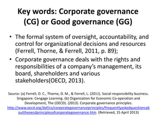 Key words: Corporate governance
(CG) or Good governance (GG)
• The formal system of oversight, accountability, and
control for organizational decisions and resources
(Ferrell, Thorne, & Ferrell, 2011, p. 89);
• Corporate governance deals with the rights and
responsibilities of a company’s management, its
board, shareholders and various
stakeholders(OECD, 2013).
Source: (a) Ferrell, O. C., Thorne, D. M., & Ferrell, L. (2011). Social responsibility business.
Singapore: Cengage Learning. (b) Organization for Economic Co-operation and
Development, The (OECD). (2013). Corporate governance principles.
http://www.oecd.org/daf/ca/corporategovernanceprinciples/frequentlyaskedquestionsab
outtheoecdprinciplesofcorporategovernance.htm (Retrieved, 15 April 2013)

 