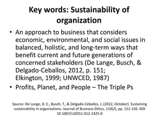 Key words: Sustainability of
organization
• An approach to business that considers
economic, environmental, and social issues in
balanced, holistic, and long-term ways that
benefit current and future generations of
concerned stakeholders (De Lange, Busch, &
Delgado-Ceballos, 2012, p. 151;
Elkington, 1999; UNWCED, 1987)
• Profits, Planet, and People – The Triple Ps
Source: De Lange, D. E., Busch, T., & Delgado-Ceballos, J..(2012, October). Sustaining
sustainability in organizations. Journal of Business Ethics, 110(2), pp. 151-156. DOI
10.1007/s10551-012-1425-0

 