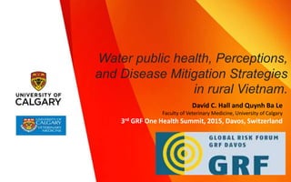 Water public health, Perceptions,
and Disease Mitigation Strategies
in rural Vietnam.
David C. Hall and Quynh Ba Le
Faculty of Veterinary Medicine, University of Calgary
3rd GRF One Health Summit, 2015, Davos, Switzerland
 
