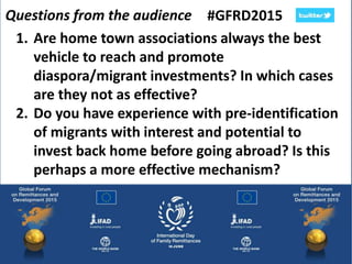 Questions from the audience #GFRD2015
1. Are home town associations always the best
vehicle to reach and promote
diaspora/migrant investments? In which cases
are they not as effective?
2. Do you have experience with pre-identification
of migrants with interest and potential to
invest back home before going abroad? Is this
perhaps a more effective mechanism?
 