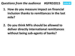 Questions from the audience #GFRD2015
1. How do you measure impact on financial
inclusion thanks to remittances in the last
mile?
2. Do you think MFIs should be allowed to
deliver directly international remittances
without being sub-agents of banks?
 