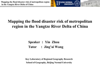 Mapping the flood disaster risk of metropolitan region
in the Yangtze River Delta of China




       Mapping the flood disaster risk of metropolitan
        region in the Yangtze River Delta of China


                              Speaker ： Yin Zhou
                              Tutor ： Jing’ai Wang


                           Key Laboratory of Regional Geography Research
                           School of Geography, Beijing Normal University
 